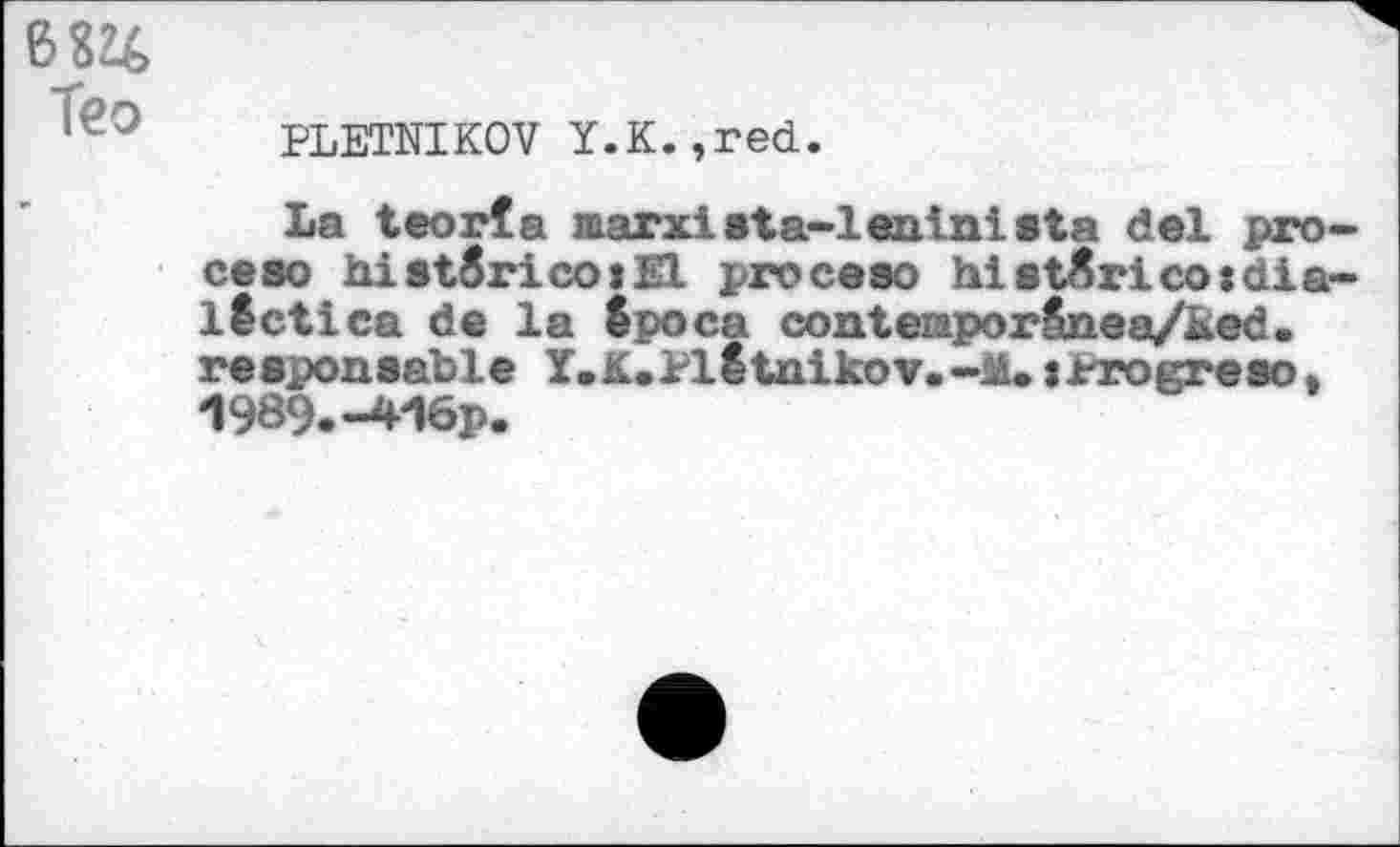 ﻿Teo
PLETNIKOV Y.K.,red.
La teorfa marxista-lentnista del pro-ceso hist6rico:El proceso hiet^rico:dialect tea de la Spoca contemporSnoa/ked. responsable Y.K.Plotnikov.-M.tProgreso, 1989.-416p.